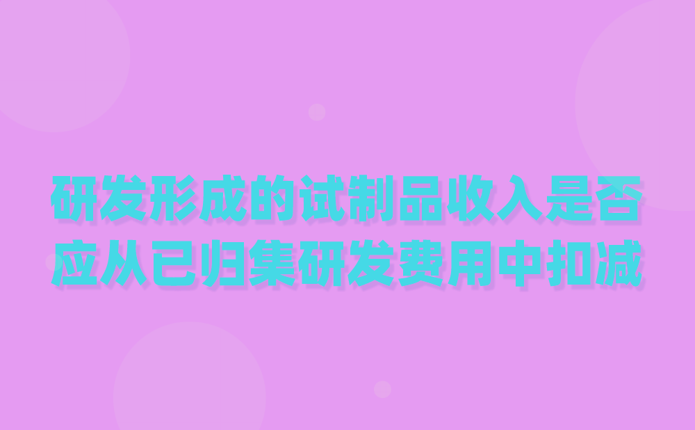 高新热点问题：研发过程中形成的下脚料、残次品、中间试制品等特殊收入应从已归集研发费用中扣减吗？