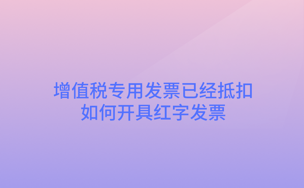 增值税专用发票已经抵扣，如何开具红字发票?