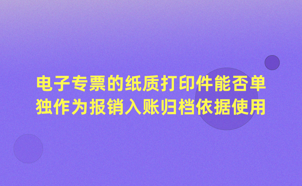 电子专票的纸质打印件能否单独作为报销入账归档依据使用?