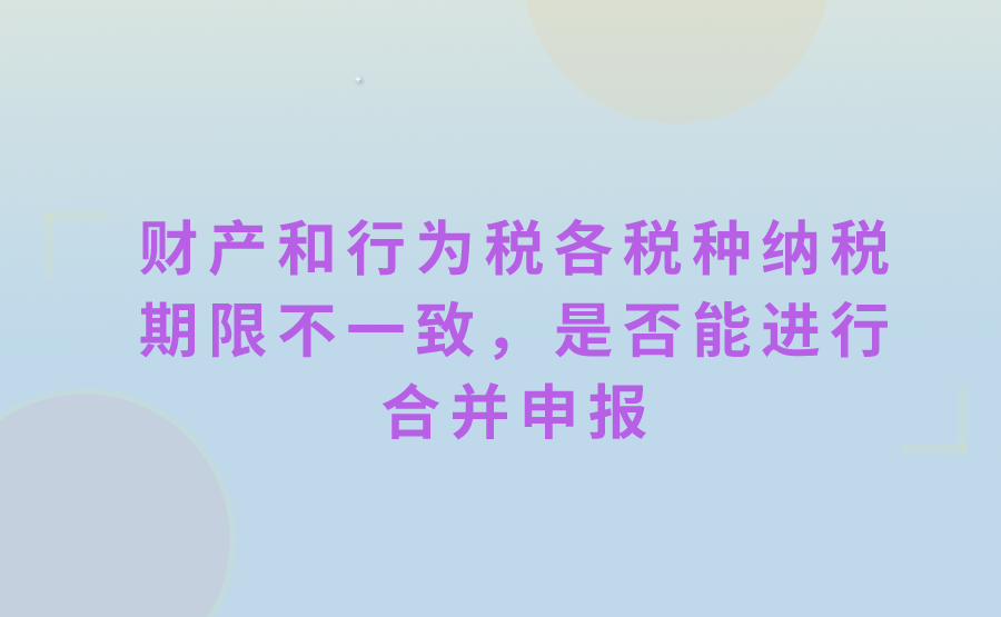 财产和行为税各税种纳税期限不一致，能进行合并申报吗?