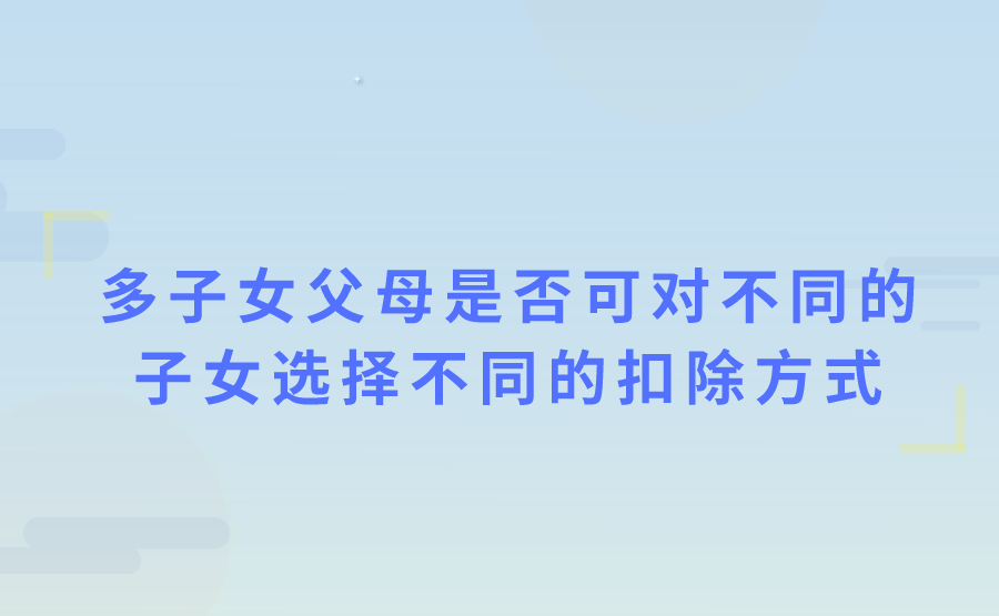 子女教育专项附加扣除，有多子女的父母，可以对不同的子女选择不同的扣除方式吗?