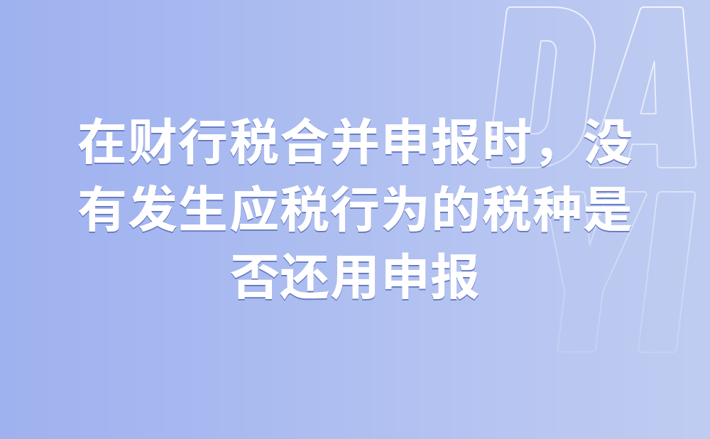 在财行税合并申报时，没有发生应税行为的税种是否还用申报?