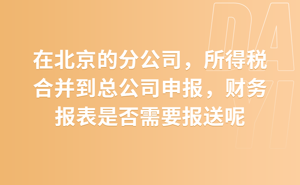 在北京的分公司，所得税合并到总公司申报，财务报表是否需要报送?