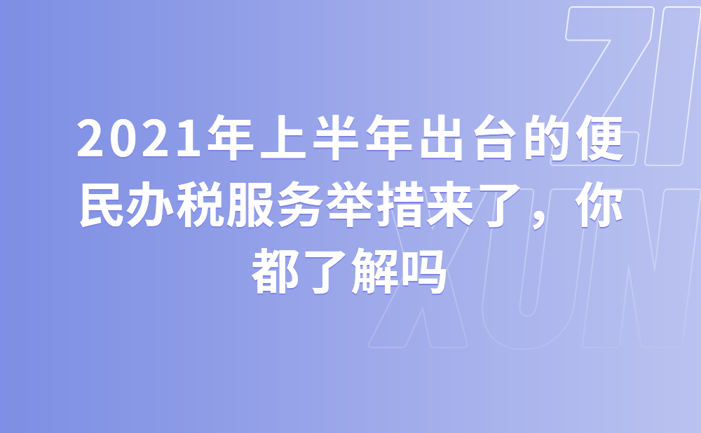 2021年上半年出台的便民办税服务举措来了，你都了解吗？