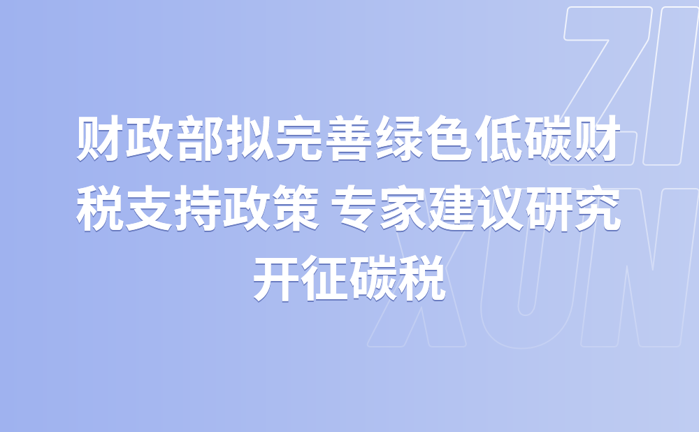 财政部拟完善绿色低碳财税支持政策 专家建议研究开征碳税