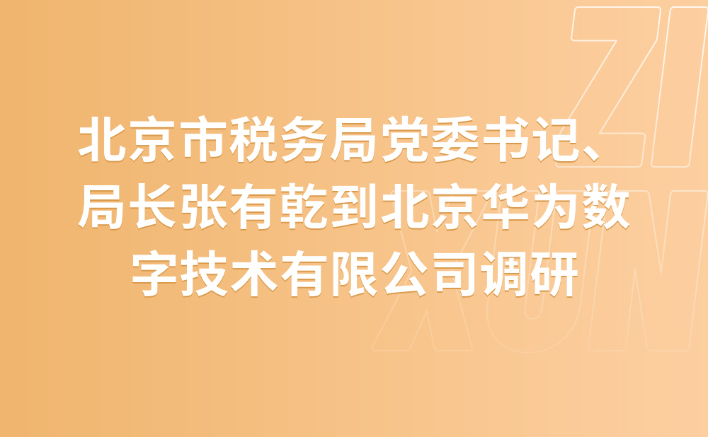国家税务总局北京市税务局党委书记、局长张有乾 到北京华为数字技术有限公司调研