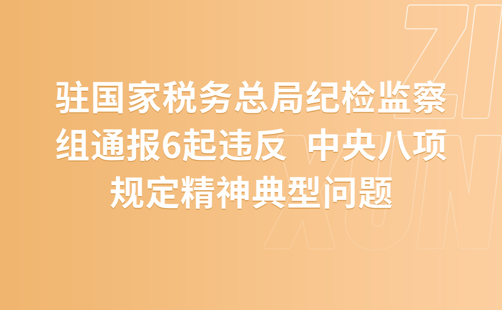 中共国家税务总局委员会 中央纪委国家监委 驻国家税务总局纪检监察组通报6起违反 中央八项规定精神典型问题