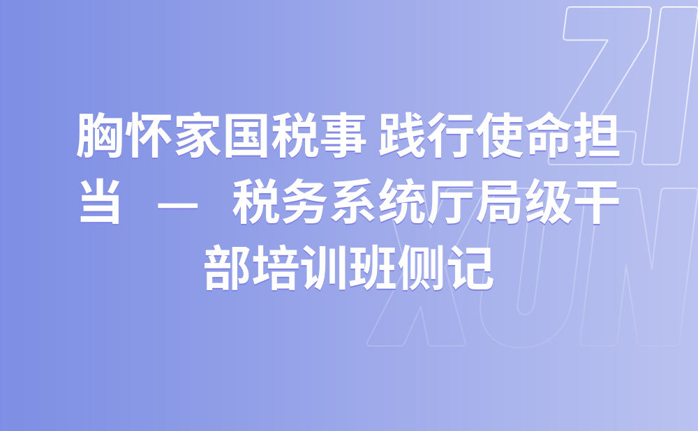 胸怀家国税事 践行使命担当 ——税务系统厅局级干部培训班侧记